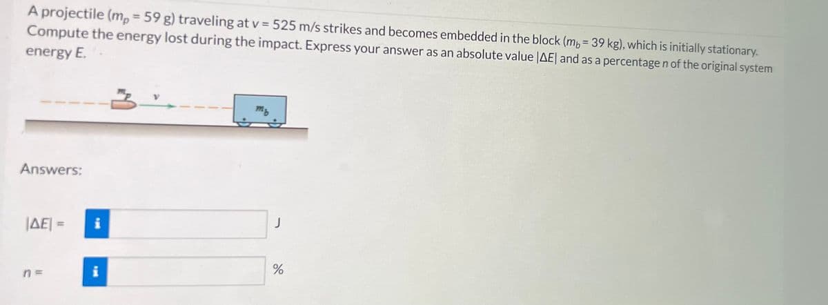 A projectile (mp = 59 g) traveling at v= 525 m/s strikes and becomes embedded in the block (mb = 39 kg), which is initially stationary.
Compute the energy lost during the impact. Express your answer as an absolute value |AE| and as a percentage n of the original system
energy E.
Answers:
|AE| =
n=
i
i
m₂
do
%