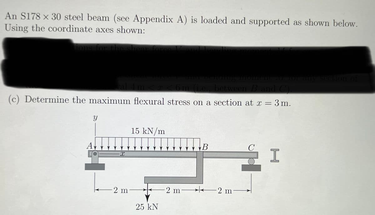 An S178 x 30 steel beam (see Appendix A) is loaded and supported as shown below.
Using the coordinate axes shown:
tions for the shear force I
(c) Determine the maximum flexural stress on a section at x = 3 m.
Y
and bending moment M for any section of
val 4 m < x < 6 m (i.e., between B and C).
A
X
2 m
15 kN/m
25 kN
B
-2 m2 m―
с
I