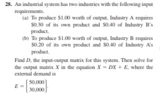 28. An industrial system has two industries with the following input
requirements.
(a) To produce $1.00 worth of output, Industry A requires
$0.30 of its own product and $0.40 of Industry B's
product.
(b) To produce $1.00 worth of output, Industry B requires
s0.20 of its own product and S0.40 of Industry A's
product.
Find D, the input-output matrix for this system. Then solve for
the output matrix X in the equation X = DX + E, where the
external demand is
50,000
30,000
