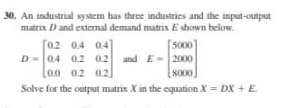 30. An industrial system has three industries and the input-output
matrix D and external demand matrix E shown below.
[ 5000]
[02 0.4 0.4]
D = 0.4
0.2 0.2 and E= 2000
L0.0 0.2 0.2]
8000
Solve for the output matrix X in the equation X = DX + E.
