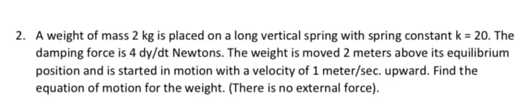 2. A weight of mass 2 kg is placed on a long vertical spring with spring constant k = 20. The
damping force is 4 dy/dt Newtons. The weight is moved 2 meters above its equilibrium
position and is started in motion with a velocity of 1 meter/sec. upward. Find the
equation of motion for the weight. (There is no external force).
