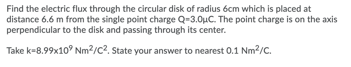 Find the electric flux through the circular disk of radius 6cm which is placed at
distance 6.6 m from the single point charge Q=3.0µC. The point charge is on the axis
perpendicular to the disk and passing through its center.
Take k=8.99x10° Nm2/C2. State your answer to nearest 0.1 Nm2/C.
