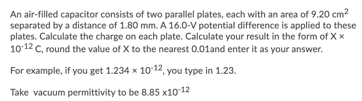 An air-filled capacitor consists of two parallel plates, each with an area of 9.20 cm2
separated by a distance of 1.80 mm. A 16.0-V potential difference is applied to these
plates. Calculate the charge on each plate. Calculate your result in the form of X ×
10-12
C, round the value of X to the nearest 0.01and enter it as your answer.
For example, if you get 1.234 x 10-12, you type in 1.23.
Take vacuum permittivity to be 8.85 x10-12
