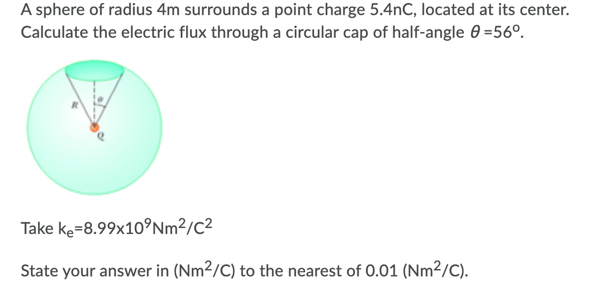 A sphere of radius 4m surrounds a point charge 5.4nC, located at its center.
Calculate the electric flux through a circular cap of half-angle 0 =56°.
Take ke=8.99x10°Nm²/C²
State your answer in (Nm2/C) to the nearest of 0.01 (Nm²/C).
