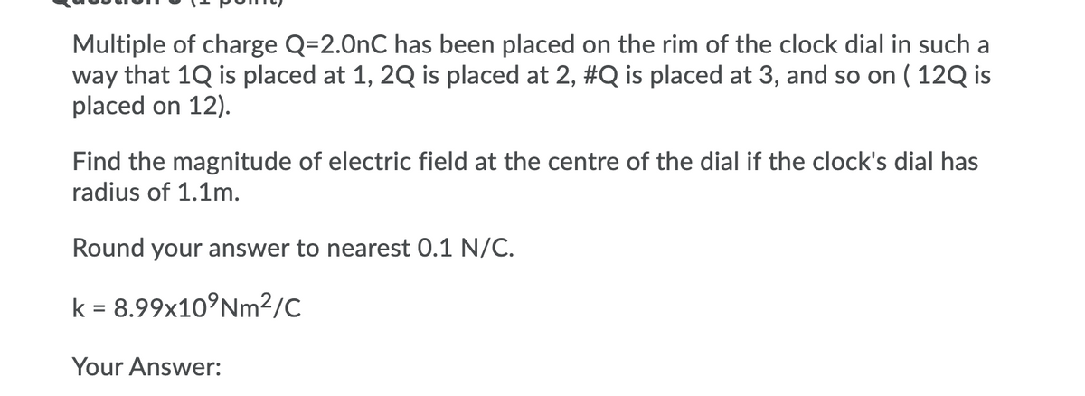 Multiple of charge Q=2.0nC has been placed on the rim of the clock dial in such a
way that 1Q is placed at 1, 2Q is placed at 2, #Q is placed at 3, and so on ( 12Q is
placed on 12).
Find the magnitude of electric field at the centre of the dial if the clock's dial has
radius of 1.1m.
Round your answer to nearest 0.1 N/C.
k = 8.99×10°NM²/C
Your Answer:
