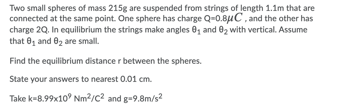 Two small spheres of mass 215g are suspended from strings of length 1.1m that are
connected at the same point. One sphere has charge Q=0.8uC , and the other has
charge 2Q. In equilibrium the strings make angles 01 and 02 with vertical. Assume
that 01 and 02 are small.
Find the equilibrium distance r between the spheres.
State your answers to nearest 0.01 cm.
Take k=8.99x1o° Nm2/C2 and g=9.8m/s²
