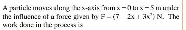 A particle moves along the x-axis from x = 0 to x 5 m under
the influence of a force given by F = (7 – 2x + 3x²) N. The
work done in the process is
|
