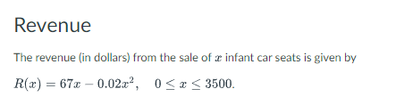 Revenue
The revenue (in dollars) from the sale of a infant car seats is given by
R(x) = 67x -0.02x², 0≤x≤ 3500.
