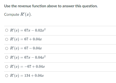 Use the revenue function above to answer this question.
Compute R'(x).
OR'(x) = 67 -0.02x²
R'(x) = 67+0.04x
OR'(x) = 67 -0.04x
OR'(x) = 67 -0.04²
OR'(x) = -67 + 0.04
OR'(x) = 134 + 0.04