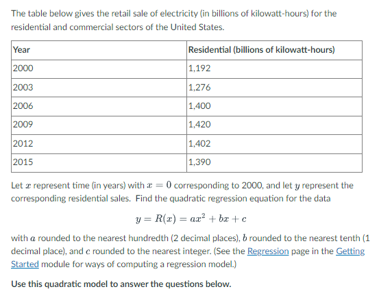 The table below gives the retail sale of electricity (in billions of kilowatt-hours) for the
residential and commercial sectors of the United States.
Residential (billions of kilowatt-hours)
1,192
1,276
Year
2000
2003
2006
2009
2012
2015
1,400
1,420
1,402
1,390
Let a represent time (in years) with = 0 corresponding to 2000, and let y represent the
corresponding residential sales. Find the quadratic regression equation for the data
y = R(x) = ax² +bx+c
with a rounded to the nearest hundredth (2 decimal places), b rounded to the nearest tenth (1
decimal place), and c rounded to the nearest integer. (See the Regression page in the Getting
Started module for ways of computing a regression model.)
Use this quadratic model to answer the questions below.