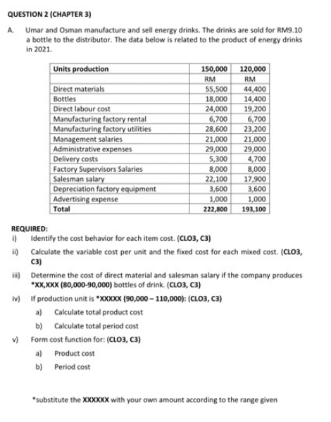 QUESTION 2 (CHAPTER 3)
A. Umar and Osman manufacture and sell energy drinks. The drinks are sold for RM9.10
a bottle to the distributor. The data below is related to the product of energy drinks
in 2021.
Units production
150,000
120,000
RM
RM
55,500
18,000
24,000
Direct materials
44,400
Bottles
14,400
Direct labour cost
19,200
Manufacturing factory rental
Manufacturing factory utilities
Management salaries
Administrative expenses
Delivery costs
Factory Supervisors Salaries
Salesman salary
Depreciation factory equipment
Advertising expense
6,700
28,600
21,000
29,000
5,300
8,000
22,100
6,700
23,200
21,000
29,000
4,700
8,000
17,900
3,600
1,000
3,600
1,000
222,800
Total
193,100
REQUIRED:
) Identify the cost behavior for each item cost. (CLO3, C3)
i) Calculate the variable cost per unit and the fixed cost for each mixed cost. (CLO3,
C3)
i) Determine the cost of direct material and salesman salary if the company produces
*XX,XXX (80,000-90,000) bottles of drink. (CLO3, C3)
iv) If production unit is *XXXXX (90,000 – 110,000): (CLO3, C3)
a) Calculate total product cost
b) Calculate total period cost
v) Form cost function for: (CLO3, C3)
a) Product cost
b) Period cost
"substitute the XXXXXX with your own amount according to the range given
