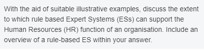 With the aid of suitable illustrative examples, discuss the extent
to which rule based Expert Systems (ESS) can support the
Human Resources (HR) function of an organisation. Include an
overview of a rule-based ES within your answer.
