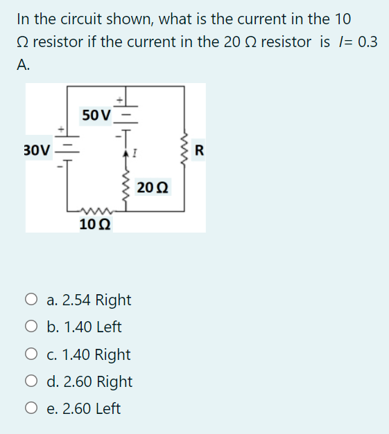 In the circuit shown, what is the current in the 10
O resistor if the current in the 20 Q resistor is l= 0.3
A.
50V
30V
20 2
102
O a. 2.54 Right
O b. 1.40 Left
O c. 1.40 Right
O d. 2.60 Right
O e. 2.60 Left
