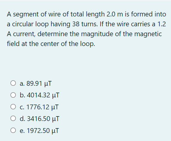 A segment of wire of total length 2.0 m is formed into
a circular loop having 38 turns. If the wire carries a 1.2
A current, determine the magnitude of the magnetic
field at the center of the loop.
O a. 89.91 µT
O b. 4014.32 µT
О с. 1776.12 иT
O d. 3416.50 µT
О е. 1972.50 иT
