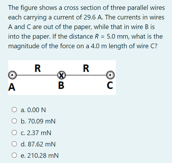 The figure shows a cross section of three parallel wires
each carrying a current of 29.6 A. The currents in wires
A and C are out of the paper, while that in wire B is
into the paper. If the distance R = 5.0 mm, what is the
magnitude of the force on a 4.0 m length of wire C?
R
R
A
O a. 0.00 N
O b. 70.09 mN
O c. 2.37 mN
O d. 87.62 mN
O e. 210.28 mN
B
