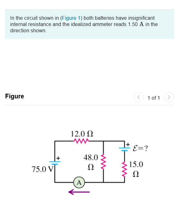 In the circuit shown in (Figure 1) both batteries have insignificant
internal resistance and the idealized ammeter reads 1.50 A in the
direction shown.
Figure
1 of 1
<>
12.0 N
± ɛ=?
48.0
75.0 V
Ω
15.0
Ω
A
