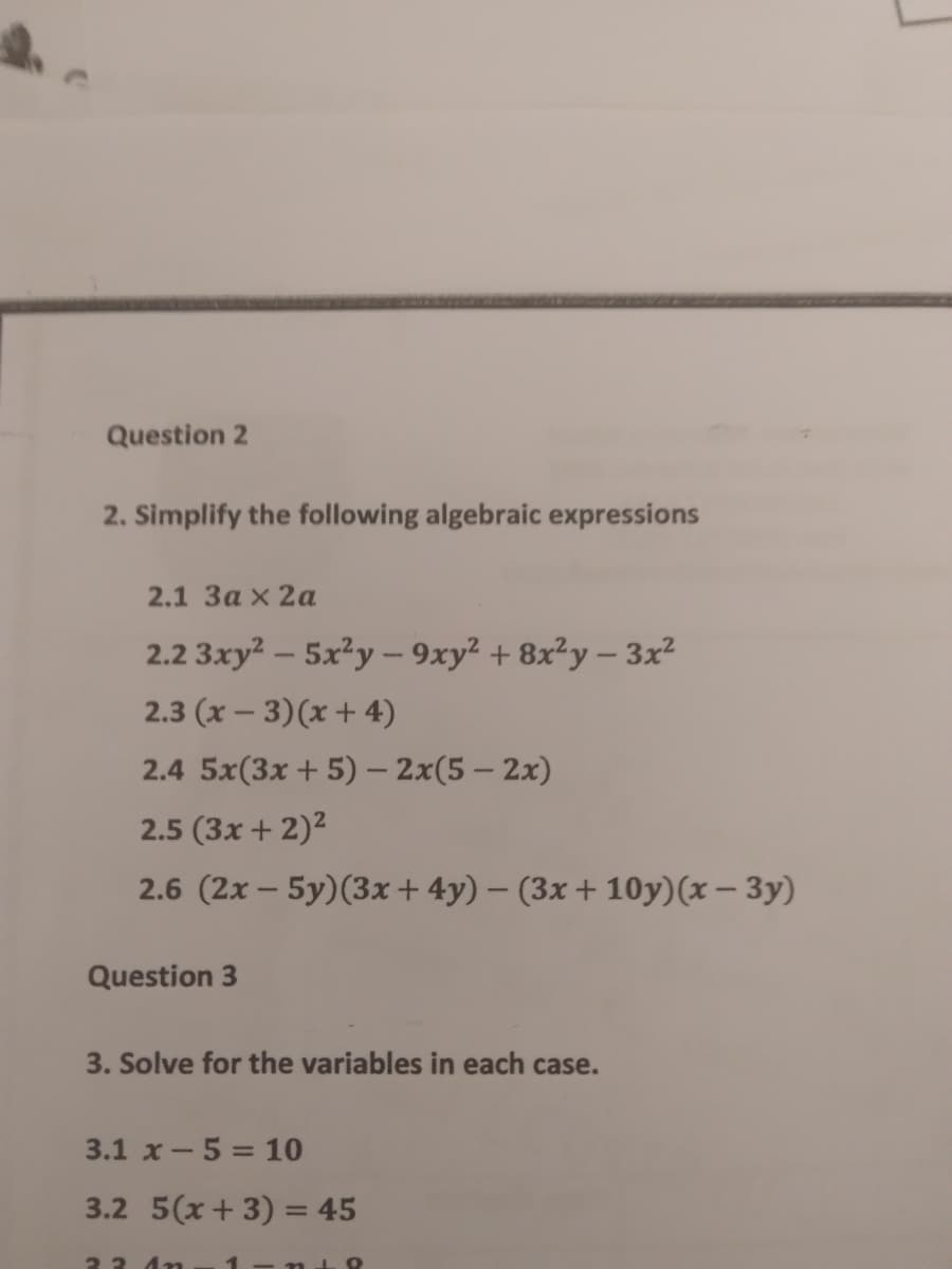 Question 2
2. Simplify the following algebraic expressions
2.1 За x 2а
2.2 3xy? – 5x²y – 9xy² + 8x²y – 3x²
2.3 (x – 3)(x + 4)
2.4 5x(3x + 5) – 2x(5 – 2x)
2.5 (3x + 2)²
2.6 (2x – 5y)(3x+ 4y) – (3x + 10y)(x – 3y)
Question 3
3. Solve for the variables in each case.
3.1 x-5 = 10
3.2 5(x+ 3) = 45
23 4n
1 - t9
