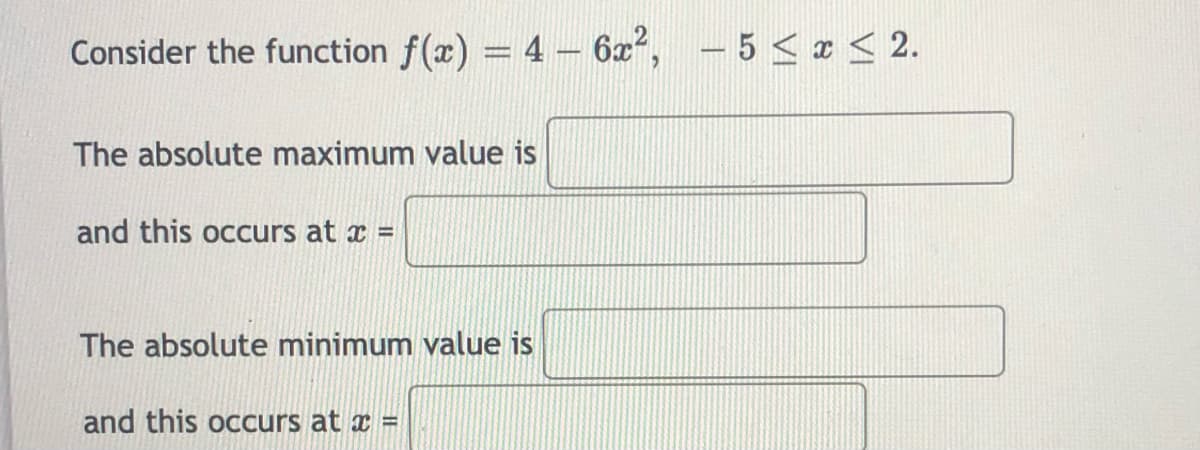 Consider the function f(x) = 4- 6x², - 5 < x < 2.
%3D
The absolute maximum value is
and this occurs at x =
The absolute minimum value is
and this occurs at x =
