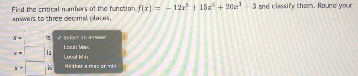 Find the critical numbers of the function f(x) =
– 12x + 15x* + 20x° + 3 and classify them. Round your
answers to three decimal places.
X =
is v Select an answer
Local Max
X =
is
Local Min
X =
is
Neither a max or min
