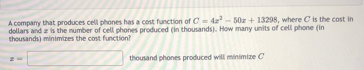 A company that produces cell phones has a cost function of C = 4x² – 50x + 13298, where C is the cost in
dollars and x is the number of cell phones produced (in thousands). How many units of cell phone (in
thousands) minimizes the cost function?
thousand phones produced will minimize C
