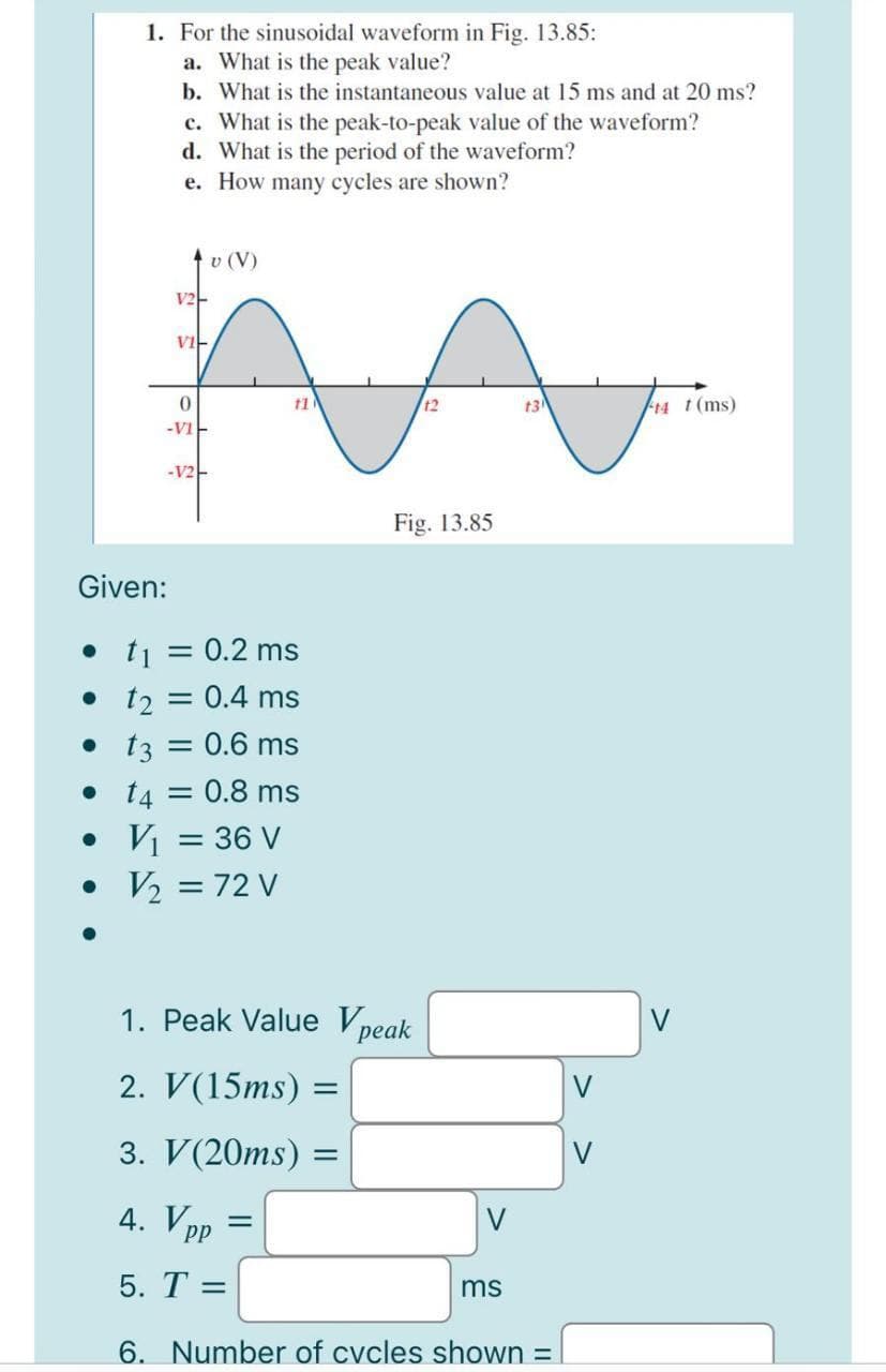 1. For the sinusoidal waveform in Fig. 13.85:
a. What is the peak value?
b. What is the instantaneous value at 15 ms and at 20 ms?
c. What is the peak-to-peak value of the waveform?
d. What is the period of the waveform?
e. How many cycles are shown?
tv (V)
V2-
vi-
t2
t3
F14 t(ms)
-vi-
-V2-
Fig. 13.85
Given:
• t1 = 0.2 ms
• 12
:0.4 ms
= 0.6 ms
• 13
• 14 = 0.8 ms
• Vị = 36 V
• V2 = 72 V
1. Peak Value Vpeak
2. V(15ms) =
V
3. V(20ms) =
V
4. Vpp
V
5. T =
ms
6. Number of cvcles shown =
%3D
