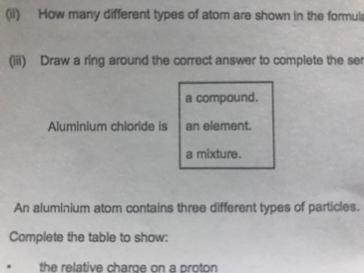 (1) How many different types of atom are shown in the formula
(i) Draw a ring around the correct answer to complete the ser
a compound.
Aluminium chloride is
an element.
a mixture.
An aluminium atom contains three different types of particles.
Complete the table to show:
the relative charge on a proton
