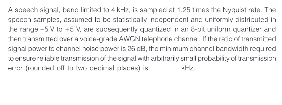 A speech signal, band limited to 4 kHz, is sampled at 1.25 times the Nyquist rate. The
speech samples, assumed to be statistically independent and uniformly distributed in
the range -5 V to +5 V, are subsequently quantized in an 8-bit uniform quantizer and
then transmitted over a voice-grade AWGN telephone channel. If the ratio of transmitted
signal power to channel noise power is 26 dB, the minimum channel bandwidth required
to ensure reliable transmission of the signal with arbitrarily small probability of transmission
error (rounded off to two decimal places) is
kHz.
