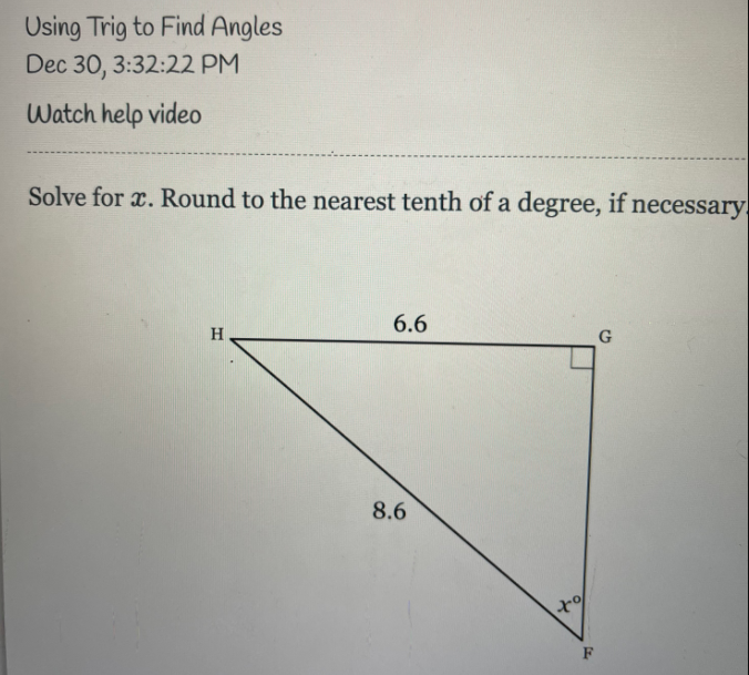 Using Trig to Find Angles
Dec 30, 3:32:22 PM
Watch help video
Solve for x. Round to the nearest tenth of a degree, if necessary.
6.6
H
G
8.6
F
