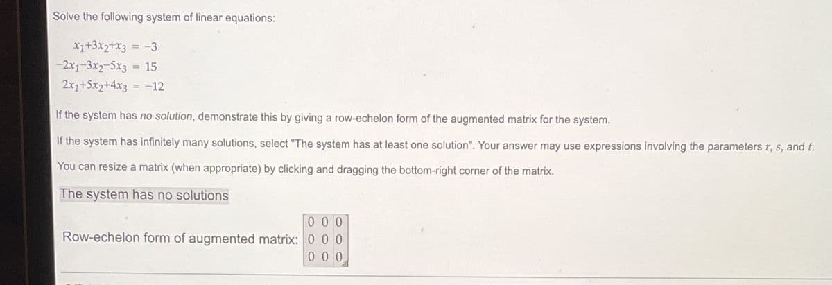 Solve the following system of linear equations:
X1+3x2+x3
-3
-2x1-3x2-5x3 = 15
%3D
2x1+5x2+4x3 = -12
If the system has no solution, demonstrate this by giving a row-echelon form of the augmented matrix for the system.
If the system has infinitely many solutions, select "The system has at least one solution". Your answer may use expressions involving the parameters r, s, and t.
You can resize a matrix (when appropriate) by clicking and dragging the bottom-right corner of the matrix.
The system has no solutions
0 0 0
Row-echelon form of augmented matrix: 0 0 0
0 0 0
