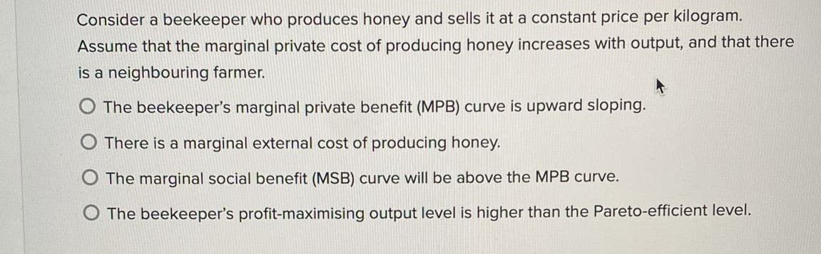 Consider a beekeeper who produces honey and sells it at a constant price per kilogram.
Assume that the marginal private cost of producing honey increases with output, and that there
is a neighbouring farmer.
O The beekeeper's marginal private benefit (MPB) curve is upward sloping.
O There is a marginal external cost of producing honey.
The marginal social benefit (MSB) curve will be above the MPB curve.
O The beekeeper's profit-maximising output level is higher than the Pareto-efficient level.
