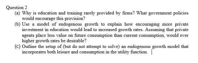 Question 2
(a) Why is education and training rarely provided by firms? What government policies
would encourage this provision?
(b) Use a model of endogenous growth to explain how encouraging more private
investment in education would lead to increased growth rates. Assuming that private
agents place less value on future consumption than current consumption, would ever
higher growth rates be desirable?
(c) Outline the setup of (but do not attempt to solve) an endogenous growth model that
incorporates both leisure and consumption in the utility function. |
