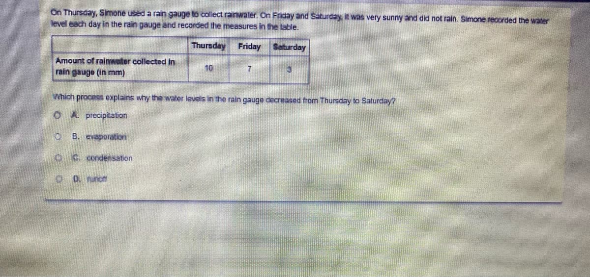 On Thursday, Smone used a ran gauge to collect ranwaler. On Friday and Saturday, it was very sunny and did not rain. Simone recorded the water
level each day in the rain gauge and recorded the measures in the lable.
Thursday Friday Saturday
Amount of rainwater collected in
rain gauge (in mm)
10
3
Which process explains why the water levals in the rain gauge decreased from Thursday to Salurday?
OA. preciptaton
O B. evaporation
C. condensation
0 D. runc
