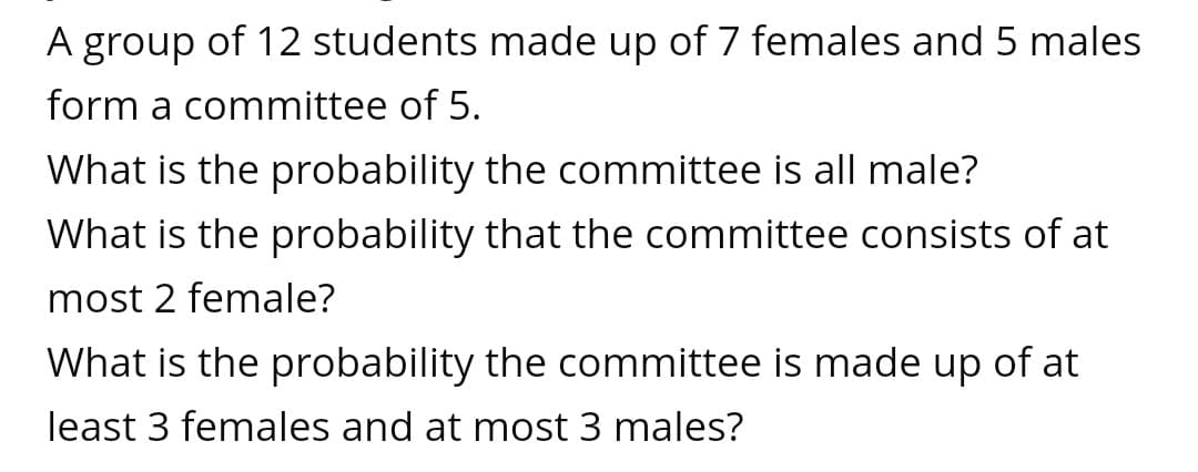 A group of 12 students made up of 7 females and 5 males
form a committee of 5.
What is the probability the committee is all male?
What is the probability that the committee consists of at
most 2 female?
What is the probability the committee is made up of at
least 3 females and at most 3 males?
