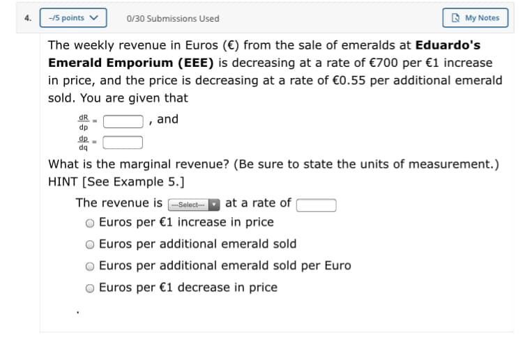 R My Notes
4.
-/5 points v
0/30 Submissions Used
The weekly revenue in Euros (€) from the sale of emeralds at Eduardo's
Emerald Emporium (EEE) is decreasing at a rate of €700 per €1 increase
in price, and the price is decreasing at a rate of €0.55 per additional emerald
sold. You are given that
dR
dp
, and
dp
dq
What is the marginal revenue? (Be sure to state the units of measurement.)
HINT [See Example 5.]
The revenue is -Select--
at a rate of
Euros per €1 increase in price
Euros per additional emerald sold
Euros per additional emerald sold per Euro
Euros per €1 decrease in price
