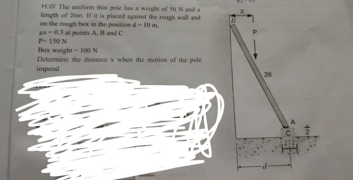 H.W The uniform thin pole has a weight of 50 N and a
length of 26m. If it is placed against the rough wall and
on the rough box in the position d 10 m,
us = 0.3 at points A, B and C
P= 150 N
Box weight = 100 N
Determine the distance x when the motion of the pole
impend
26
