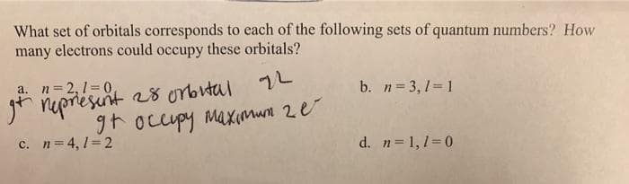 What set of orbitals corresponds to each of the following sets of quantum numbers? How
many electrons could occupy these orbitals?
a. n= 2,1=0,
b. n= 3, 1= 1
r nepresint 28 orbutal 2
groccupy maximum 2e
c. n= 4, 1=2
d. n=1,1=0
