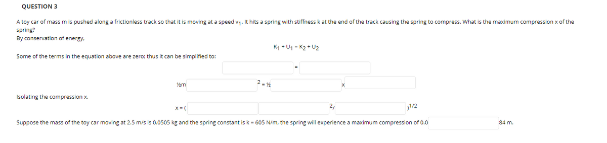 QUESTION 3
A toy car of mass m is pushed along a frictionless track so that it is moving at a speed v1. It hits a spring with stiffness k at the end of the track causing the spring to compress. What is the maximum compression x of the
spring?
By conservation of energy.
K1 + U1 = K2 + U2
Some of the terms in the egquation above are zero; thus it can be simplified to:
2 - 14
½m
Isolating the compression x,
x= (
2,
1/2
Suppose the mass of the toy car moving at 2.5 m/s is 0.0505 kg and the spring constant is k = 605 N/m, the spring will experience a maximum compression of 0.0
84 m.
