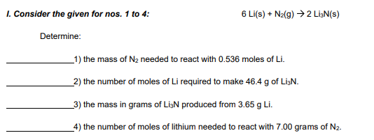 1. Consider the given for nos. 1 to 4:
6 Li(s) + N2(g) →2 LigN(s)
Determine:
_1) the mass of N2 needed to react with 0.536 moles of Li.
_2) the number of moles of Li required to make 46.4 g of LiaN.
_3) the mass in grams of LiaN produced from 3.65 g Li.
_4) the number of moles of lithium needed to react with 7.00 grams of N2.
