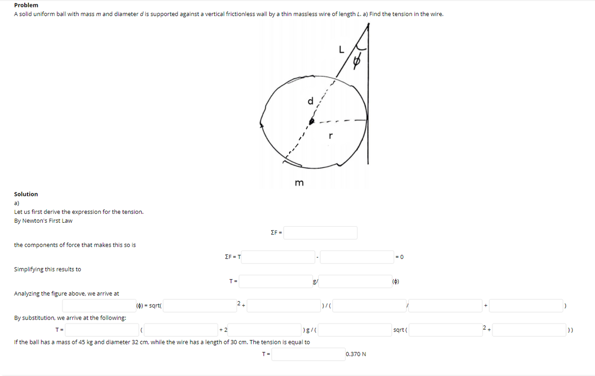 Problem
A solid uniform ball with mass m and diameter d is supported against a vertical frictionless wall by a thin massless wire of length L. a) Find the tension in the wire.
d
Solution
a)
Let us first derive the expression for the tension.
By Newton's First Law
EF =
the components of force that makes this so is
EF = T
= 0
Simplifying this results to
T =
g/
(4)
Analyzing the figure above, we arrive at
(4) = sqrt(
2.
By substitution, we arrive at the following:
T =
sgrt (
2+
))
If the ball has a mass of 45 kg and diameter 32 cm, while the wire has a length of 30 cm. The tension is equal to
T =
0.370 N
