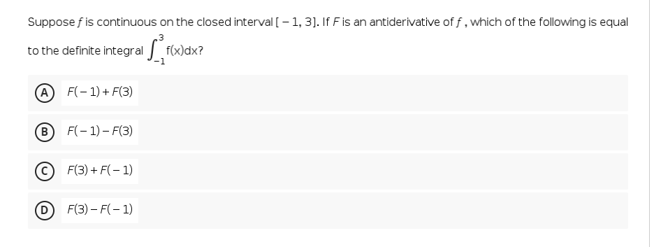 Suppose f is continuous on the closed interval [– 1, 3]. If F is an antiderivative of f, which of the following is equal
.3
to the definite integral f(x)dx?
A
F(- 1) + F(3)
B
F(- 1) – F(3)
F(3) + F(- 1)
D
D F(3) – F(– 1)
