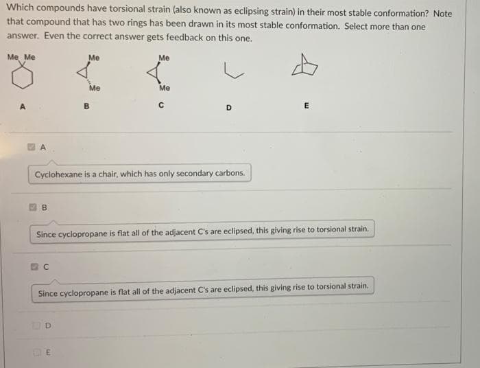 Which compounds have torsional strain (also known as eclipsing strain) in their most stable conformation? Note
that compound that has two rings has been drawn in its most stable conformation. Select more than one
answer. Even the correct answer gets feedback on this one.
Me Me
Me
Me
Me
Me
D
E
A.
Cyclohexane is a chair, which has only secondary carbons.
Since cyclopropane is flat all of the adjacent C's are eclipsed, this giving rise to torsional strain.
Since cyclopropane is flat all of the adjacent C's are eclipsed, this giving rise to torsional strain.
DE
