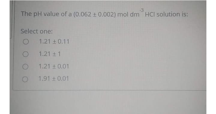-3
The pH value of a (0.062 ± 0.002) mol dm HCI solution is:
Select one:
1.21 + 0.11
1.21 1
1.21 + 0.01
1.91 0.01
