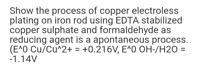 Show the process of copper electroless
plating on iron rod using EDTA stabilized
copper sulphate and formaldehyde as
reducing agent is a apontaneous process.
(E^0 Cu/Cu^2+ = +0.216V, E^O OH-/H2O =
-1.14V
