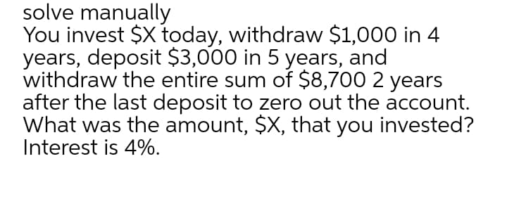 solve manually
You invest $X today, withdraw $1,000 in 4
years, deposit $3,000 in 5 years, and
withdraw the entire sum of $8,700 2 years
after the last deposit to zero out the account.
What was the amount, $X, that you invested?
Interest is 4%.
