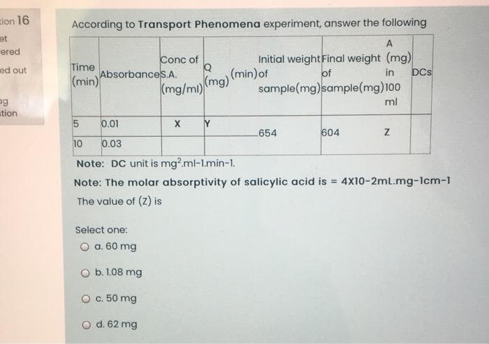 zion 16
According to Transport Phenomena experiment, answer the following
et
A
ered
Initial weight Final weight (mg)
(min)of
sample(mg)sample(mg)100
Conc of
ed out
Time
AbsorbanceS.A.
of
DCs
in
(min)
(mg/mi)(mg)
ng
stion
ml
0.01
Y
654
604
10
0.03
Note: DC unit is mg?.ml-1.min-1.
Note: The molar absorptivity of salicylic acid is =
4X10-2mL.mg-1cm-1
The value of (z) is
Select one:
O a. 60 mg
O b. 1.08 mg
O c. 50 mg
O d. 62 mg
