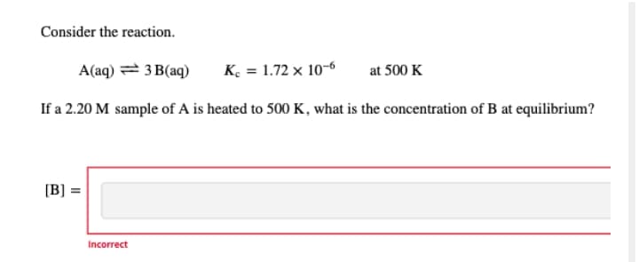 Consider the reaction.
A(aq) = 3 B(aq)
K = 1.72 x 10-6
at 500 K
If a 2.20 M sample of A is heated to 500 K, what is the concentration of B at equilibrium?
[B] =
Incorrect

