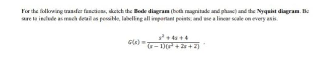 For the following transfer functions, sketch the Bode diagram (both magnitude and phase) and the Nyquist diagram. Be
sure to include as much detail as possible, labelling all important points; and use a lincar scale on every axis.
s2 + 4s +4
G(s) =
(s - 1)(s² + 2s + 2)
