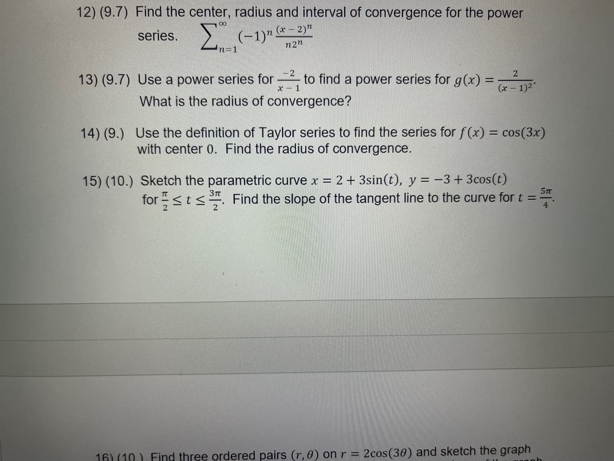 12) (9.7) Find the center, radius and interval of convergence for the power
2 (-1)" -2)"
series.
n2n
n=1
2
13) (9.7) Use a power series for to find a power series for g(x) =
%3D
x - 1
(x- 1)2"
What is the radius of convergence?
14) (9.) Use the definition of Taylor series to find the series for f(x) = cos(3x)
with center 0. Find the radius of convergence.
15) (10.) Sketch the parametric curve x = 2 + 3sin(t), y = -3 +3cos(t)
5T
for <t<. Find the slope of the tangent line to the curve for t =
4
16) (10.) Find three ordered pairs (r, 0) on r = 2cos(30) and sketch the graph
uonh
