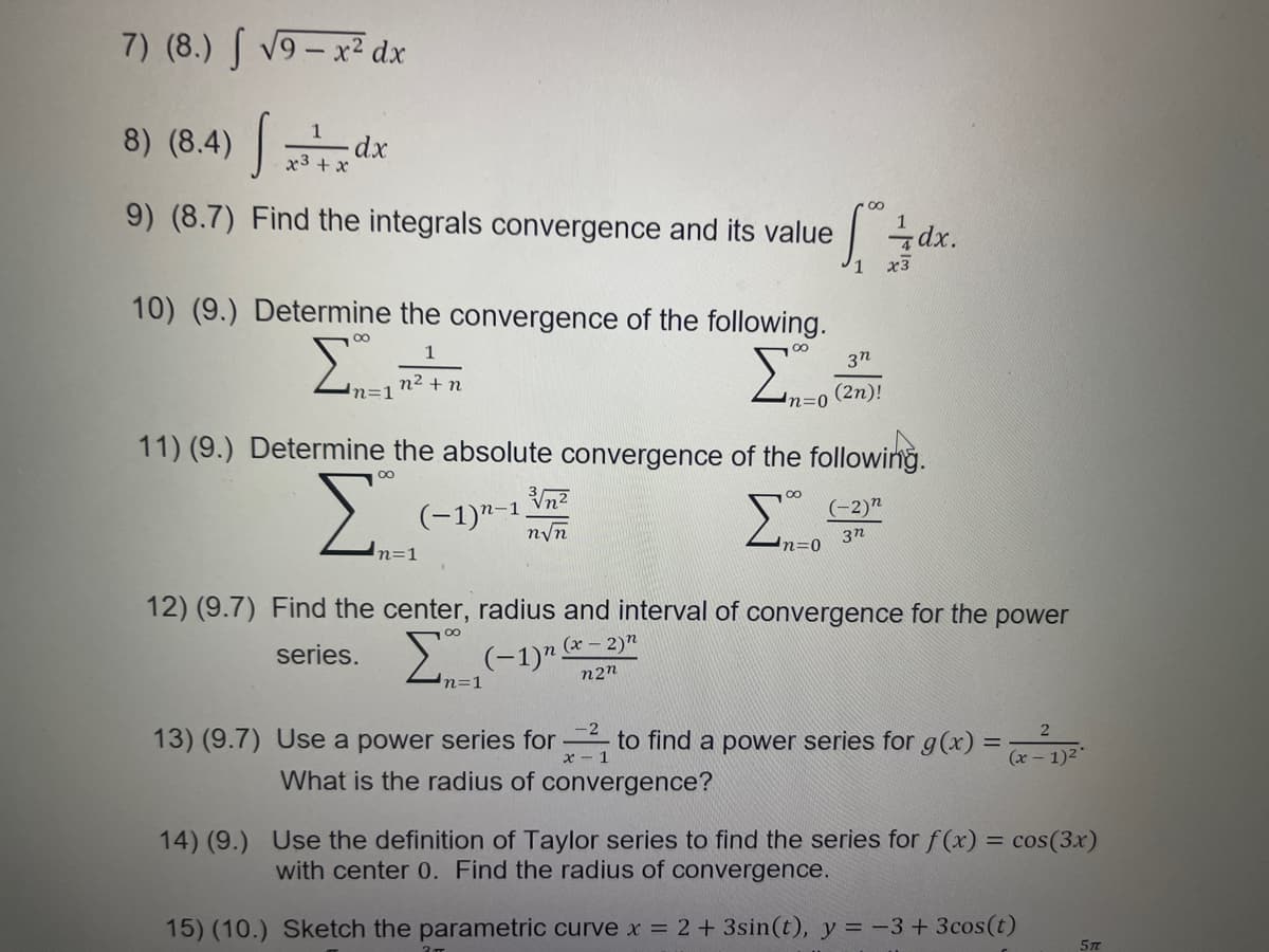7) (8.) S v9 – x² dx
8) (8.4) ||
1
x3 + x
9) (8.7) Find the integrals convergence and its value
dx.
10) (9.) Determine the convergence of the following.
Σ
1
00
3n
n2
n=1
+n
(2n)!
11) (9.) Determine the absolute convergence of the following.
00
(-1)n-1 \n?
nyn
(-2)"
Σ
3n
n=0
n=1
12) (9.7) Find the center, radius and interval of convergence for the power
series.
2 (-1)" *- 2)"
n2n
n=1
13) (9.7) Use a power series for to find a power series for g(x) =
x - 1
(x – 1)2*
What is the radius of convergence?
14) (9.) Use the definition of Taylor series to find the series for f(x) = cos(3x)
with center 0. Find the radius of convergence.
15) (10.) Sketch the parametric curve x = 2+3sin(t), y = -3 + 3cos(t)
