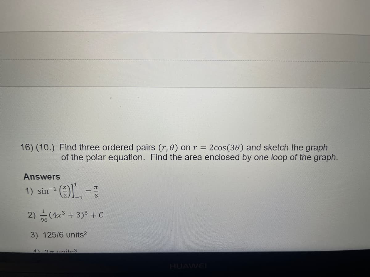 16) (10.) Find three ordered pairs (r, 0) on r =
2cos(30) and sketch the graph
of the polar equation. Find the area enclosed by one loop of the graph.
Answers
1) sin ==
T
2) (4x + 3)8 + C
96
3) 125/6 units?
A1 2 unitc3
HUAWEI
